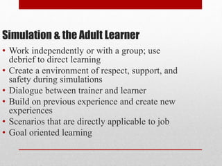 Simulation & the Adult Learner
• Work independently or with a group; use
debrief to direct learning
• Create a environment of respect, support, and
safety during simulations
• Dialogue between trainer and learner
• Build on previous experience and create new
experiences
• Scenarios that are directly applicable to job
• Goal oriented learning
 