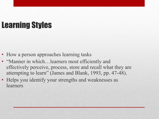 Learning Styles
• How a person approaches learning tasks
• “Manner in which…learners most efficiently and
effectively perceive, process, store and recall what they are
attempting to learn” (James and Blank, 1993, pp. 47-48).
• Helps you identify your strengths and weaknesses as
learners
 