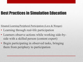 Best Practices in Simulation Education
Situated Learning/Peripheral Participation (Lave & Wenger)
• Learning through real-life participation
• Learners observe actions while working side-by-
side with a skilled person (content expert)
• Begin participating in observed tasks, bringing
them from periphery to participation
 