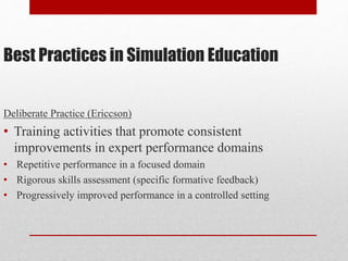 Best Practices in Simulation Education
Deliberate Practice (Ericcson)
• Training activities that promote consistent
improvements in expert performance domains
• Repetitive performance in a focused domain
• Rigorous skills assessment (specific formative feedback)
• Progressively improved performance in a controlled setting
 