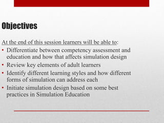 Objectives
At the end of this session learners will be able to:
• Differentiate between competency assessment and
education and how that affects simulation design
• Review key elements of adult learners
• Identify different learning styles and how different
forms of simulation can address each
• Initiate simulation design based on some best
practices in Simulation Education
 