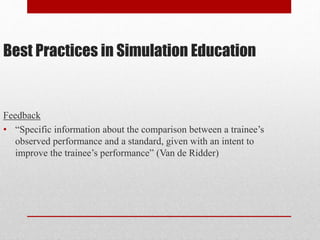 Best Practices in Simulation Education
Feedback
• “Specific information about the comparison between a trainee’s
observed performance and a standard, given with an intent to
improve the trainee’s performance” (Van de Ridder)
 