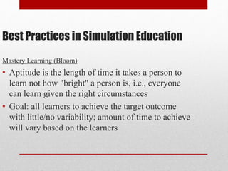 Best Practices in Simulation Education
Mastery Learning (Bloom)
• Aptitude is the length of time it takes a person to
learn not how "bright" a person is, i.e., everyone
can learn given the right circumstances
• Goal: all learners to achieve the target outcome
with little/no variability; amount of time to achieve
will vary based on the learners
 