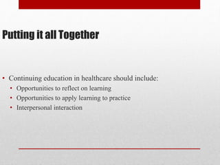 Putting it all Together
• Continuing education in healthcare should include:
• Opportunities to reflect on learning
• Opportunities to apply learning to practice
• Interpersonal interaction
 