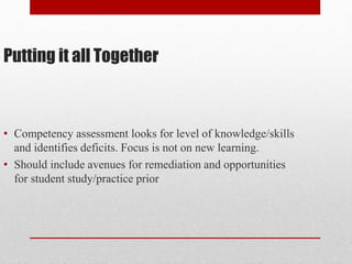Putting it all Together
• Competency assessment looks for level of knowledge/skills
and identifies deficits. Focus is not on new learning.
• Should include avenues for remediation and opportunities
for student study/practice prior
 