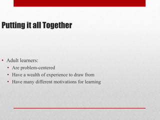 Putting it all Together
• Adult learners:
• Are problem-centered
• Have a wealth of experience to draw from
• Have many different motivations for learning
 