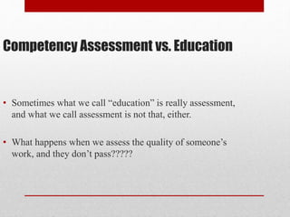Competency Assessment vs. Education
• Sometimes what we call “education” is really assessment,
and what we call assessment is not that, either.
• What happens when we assess the quality of someone’s
work, and they don’t pass?????
 
