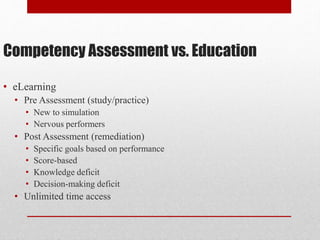 Competency Assessment vs. Education
• eLearning
• Pre Assessment (study/practice)
• New to simulation
• Nervous performers
• Post Assessment (remediation)
• Specific goals based on performance
• Score-based
• Knowledge deficit
• Decision-making deficit
• Unlimited time access
 