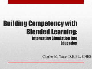 Building Competency with
Blended Learning:
Integrating Simulation into
Education
Charles M. Ware, D.H.Ed., CHES
 