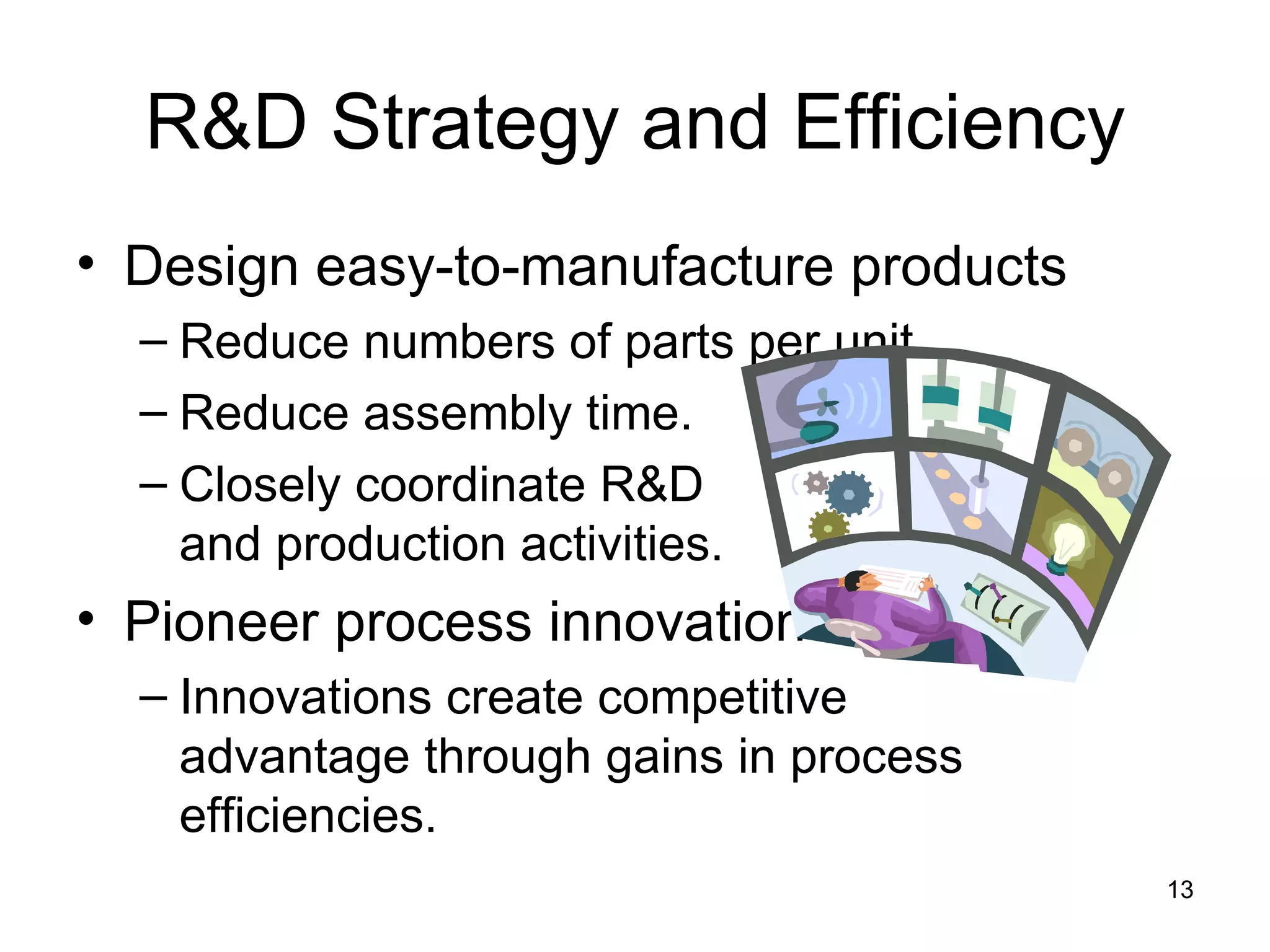 R&D Strategy and Efficiency Design easy-to-manufacture products Reduce numbers of parts per unit. Reduce assembly time. Closely coordinate R&D  and production activities. Pioneer process innovations Innovations create competitive  advantage through gains in process efficiencies. 