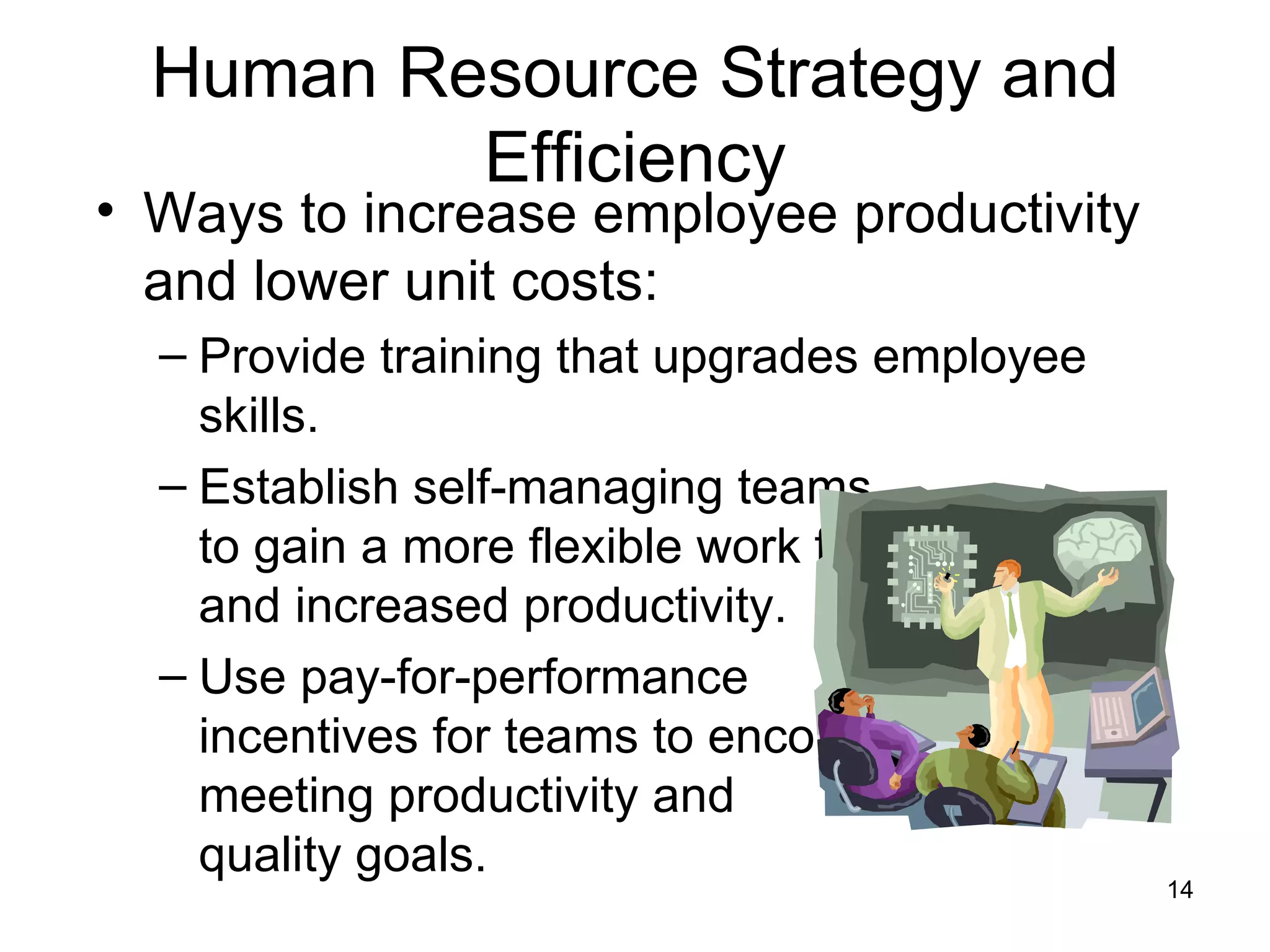 Human Resource Strategy and Efficiency Ways to increase employee productivity and lower unit costs: Provide training that upgrades employee skills. Establish self-managing teams  to gain a more flexible work force and increased productivity. Use pay-for-performance  incentives for teams to encourage  meeting productivity and  quality goals. 