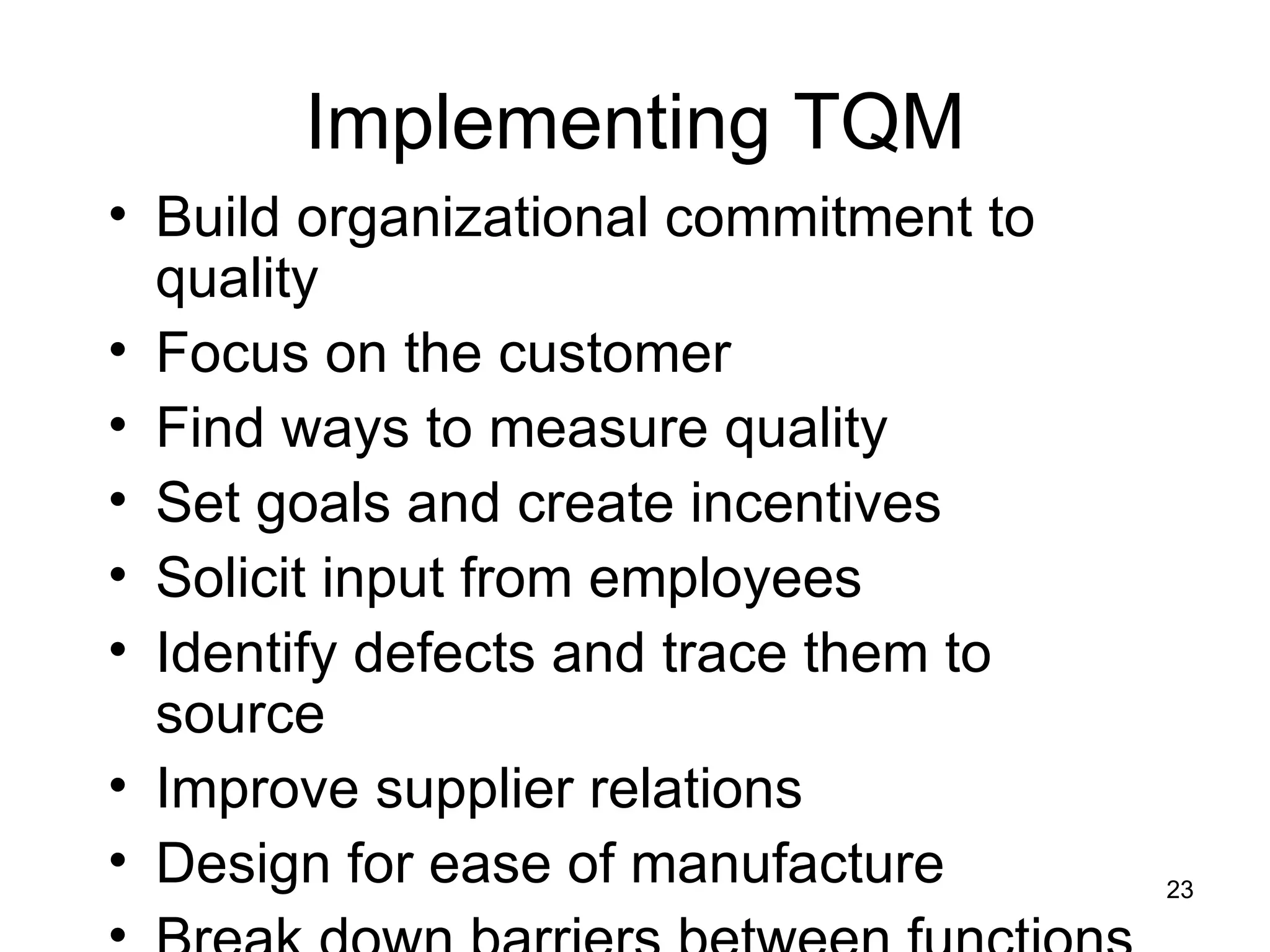 Implementing TQM Build organizational commitment to quality Focus on the customer Find ways to measure quality Set goals and create incentives Solicit input from employees Identify defects and trace them to source Improve supplier relations Design for ease of manufacture Break down barriers between functions 