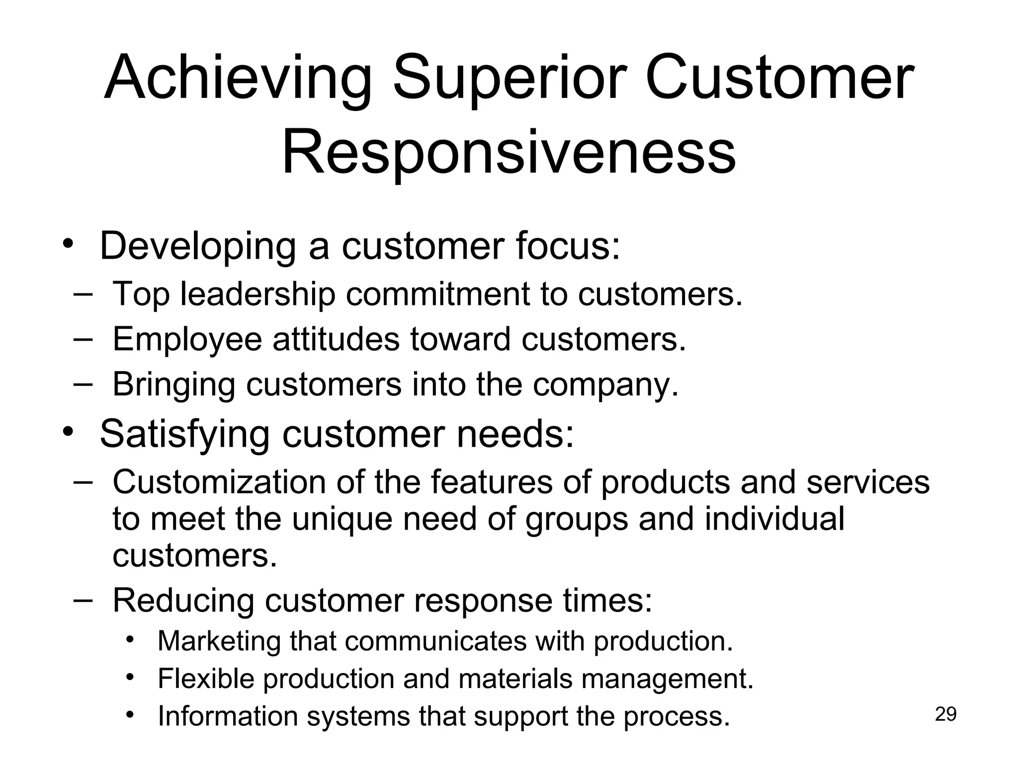 Achieving Superior Customer Responsiveness Developing a customer focus: Top leadership commitment to customers. Employee attitudes toward customers. Bringing customers into the company. Satisfying customer needs: Customization of the features of products and services to meet the unique need of groups and individual customers. Reducing customer response times: Marketing that communicates with production. Flexible production and materials management. Information systems that support the process. 