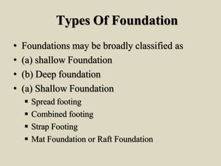 Types Of Foundation
• Foundations may be broadly classified as
• (a) shallow Foundation
• (b) Deep foundation
• (a) Shallow Foundation
 Spread footing
 Combined footing
 Strap Footing
 Mat Foundation or Raft Foundation
 
