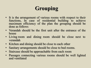Grouping
• It is the arrangement of various rooms with respect to their
functions, In case of residential building to achieve
maximum efficiency of the plan the grouping should be
done as follows
• Verandah should be the first unit after the entrance of the
house
• Living room and dining room should be close next to
verandah
• Kitchen and dining should be close to each other
• Sanitary arrangements should be close to bed rooms.
• Staircase should be approachable from each room
• Passages connecting various rooms should be well lighted
and ventilated
 