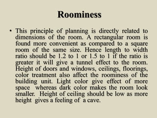 Roominess
• This principle of planning is directly related to
dimensions of the room. A rectangular room is
found more convenient as compared to a square
room of the same size. Hence length to width
ratio should be 1.2 to 1 or 1.5 to 1 if the ratio is
greater it will give a tunnel effect to the room.
Height of doors and windows, ceilings, floorings,
color treatment also affect the roominess of the
building unit. Light color give effect of more
space whereas dark color makes the room look
smaller. Height of ceiling should be low as more
height gives a feeling of a cave.
 