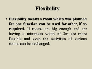 Flexibility
• Flexibility means a room which was planned
for one function can be used for other, if so
required. If rooms are big enough and are
having a minimum width of 3m are more
flexible and even the activities of various
rooms can be exchanged.
 