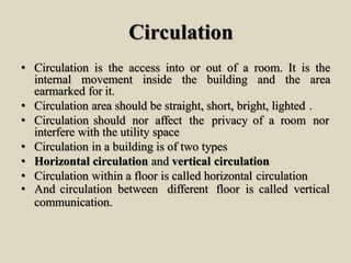 Circulation
• Circulation is the access into or out of a room. It is the
internal movement inside the building and the area
earmarked for it.
• Circulation area should be straight, short, bright, lighted .
• Circulation should nor affect the privacy of a room nor
interfere with the utility space
• Circulation in a building is of two types
• Horizontal circulation and vertical circulation
• Circulation within a floor is called horizontal circulation
• And circulation between different floor is called vertical
communication.
 