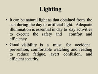 Lighting
• It can be natural light as that obtained from the
sun during the day or artificial light. Adequate
illumination is essential in day to day activities
to execute the safety and comfort and
efficiency
• Good visibility is a must for accident
prevention, comfortable watching and reading
to reduce fatigue, avert confusion, and
efficient security.
 