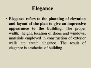 Elegance
• Elegance refers to the planning of elevation
and layout of the plan to give an impressive
appearance to the building. The proper
width, height, location of doors and windows,
materials employed in construction of exterior
walls etc create elegance. The result of
elegance is aesthetics of building
 