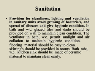 Sanitation
• Provision for cleanliness, lighting and ventilation
in sanitary units avoid growing of bacteria's, and
spread of diseases and give hygienic condition. In
bath and w.c. glazed tiles and dado should be
provided on wall to maintain clean condition. The
ventilator in bath, w.c. permit sunlight and air
collation to maintain hygienic condition.
flooring material should be easy to clean,
skirting's should be provided in rooms. Bath tubs,
w.c., kitchen sink should be made of ceramic
material to maintain clean easily.
 