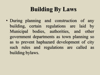 Building By Laws
• During planning and construction of any
building, certain regulations are laid by
Municipal bodies, authorities, and other
government departments as town planning so
as to prevent haphazard development of city
such rules and regulations are called as
building bylaws.
 