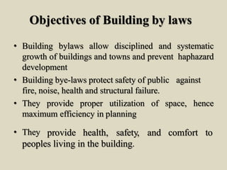 Objectives of Building by laws
• Building bylaws allow disciplined and systematic
growth of buildings and towns and prevent haphazard
development
• Building bye-laws protect safety of public against
fire, noise, health and structural failure.
• They provide proper utilization of space, hence
maximum efficiency in planning
• They provide health, safety, and comfort to
peoples living in the building.
 