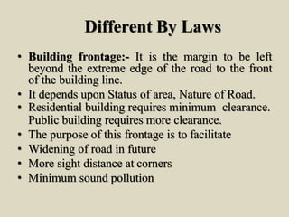 Different By Laws
• Building frontage:- It is the margin to be left
beyond the extreme edge of the road to the front
of the building line.
• It depends upon Status of area, Nature of Road.
• Residential building requires minimum clearance.
Public building requires more clearance.
• The purpose of this frontage is to facilitate
• Widening of road in future
• More sight distance at corners
• Minimum sound pollution
 