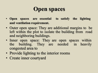 Open spaces
• Open spaces are essential to satisfy the lighting
and ventilation requirement.
• Outer open space: They are additional margins to be
left within the plot to isolate the building from road
and neighboring buildings.
• Inner open space: They are open spaces within
the building. They are needed in heavily
congested area to
• Provide lighting to the interior rooms
• Create inner courtyard
 