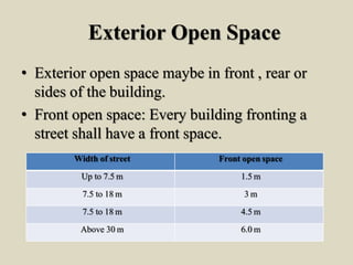 Exterior Open Space
• Exterior open space maybe in front , rear or
sides of the building.
• Front open space: Every building fronting a
street shall have a front space.
Width of street Front open space
Up to 7.5 m 1.5 m
7.5 to 18 m 3 m
7.5 to 18 m 4.5 m
Above 30 m 6.0 m
 