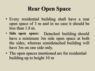 Rear Open Space
• Every residential building shall have a rear
open space of 3 m and in no case it should be
less than 1.8 m.
• Side open space: Detached building should
have a minimum 3m side open space at both
the sides, whereas semidetached building will
have 3m on one side only.
• The open spaces mentioned are for residential
building up to height 10 m
 