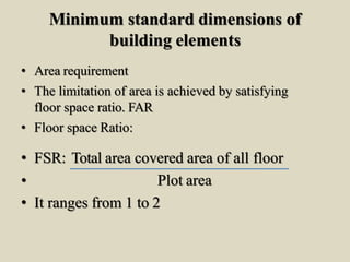 Minimum standard dimensions of
building elements
• Area requirement
• The limitation of area is achieved by satisfying
floor space ratio. FAR
• Floor space Ratio:
• FSR: Total area covered area of all floor
• Plot area
• It ranges from 1 to 2
 