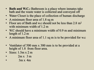• Bath and W.C.: Bathroom is a place where inmates take
bath and the waste water is collected and conveyed off
• Water Closet is the place of collection of human discharge
• A minimum floor area of 1.8 sq m
• Floor are of Bath and w.c should not be less than 2.8 m2
with minimum width of 1.2 m
• W.C should have a minimum width of 0.9 m and minimum
length of 1.2 m
• A minimum floor area of 1.1 sq m is to be provided for w.c
• Ventilator of 500 mm x 300 mm is to be provided at a
height of 1.8 from floor area.
• Sizes: 1.5m x 2 m
• 2m x 3 m
• 3m x 4m
 