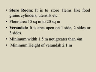 • Store Room: It is to store Items like food
grains cylinders, utensils etc.
• Floor area 15 sq m to 20 sq m
• Verandah: It is area open on 1 side, 2 sides or
3 sides.
• Minimum width 1.5 m not greater than 4m
• Minimum Height of verandah 2.1 m
 