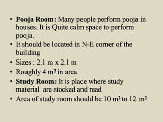 • Pooja Room: Many people perform pooja in
houses. It is Quite calm space to perform
pooja.
• It should be located in N-E corner of the
building
• Sizes : 2.1 m x 2.1 m
• Roughly 4 m2 in area
• Study Room: It is place where study
material are stocked and read
• Area of study room should be 10 m2 to 12 m2
 