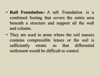 • Raft Foundation:- A raft Foundation is a
combined footing that covers the entire area
beneath a structure and support all the wall
and column.
• They are used in areas where the soil masses
contains compressible lenses or the soil is
sufficiently erratic so that differential
settlement would be difficult to control
 