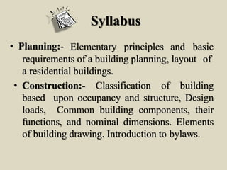 Syllabus
• Planning:- Elementary principles and basic
requirements of a building planning, layout of
a residential buildings.
• Construction:- Classification of building
based upon occupancy and structure, Design
loads, Common building components, their
functions, and nominal dimensions. Elements
of building drawing. Introduction to bylaws.
 