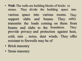 • Wall: The walls are building blocks of bricks or
stones. They divide the building space into
various
support
space
slabs
into various
and beams.
rooms.
They
They
safely
transmits the loads coming on them from
beams and slabs to the foundation. They
provide privacy and protection against heat,
They offercold, rain , noise, dust winds.
resistant to firewalls may be of
• Brick masonry
• Stone masonry
 