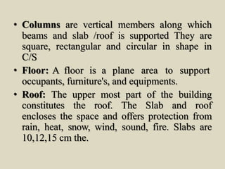 • Columns are vertical members along which
beams and slab /roof is supported They are
square, rectangular and circular in shape in
C/S
• Floor: A floor is a plane area to support
occupants, furniture's, and equipments.
• Roof: The upper most part of the building
constitutes the roof. The Slab and roof
encloses the space and offers protection from
rain, heat, snow, wind, sound, fire. Slabs are
10,12,15 cm the.
 