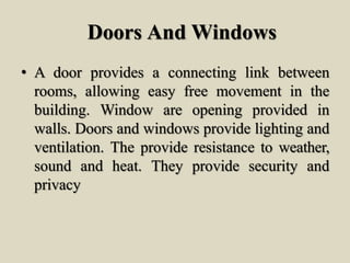 Doors And Windows
• A door provides a connecting link between
rooms, allowing easy free movement in the
building. Window are opening provided in
walls. Doors and windows provide lighting and
ventilation. The provide resistance to weather,
sound and heat. They provide security and
privacy
 