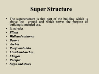 Super Structure
• The superstructure is that part of the building which is
above the ground and which serves the purpose of
building’s intended use.
• It includes
• Plinth
• Wall and columns
• Beams
• Arches
• Roofs and slabs
• Lintel and arches
• Chajjas
• Parapet
• Steps and stairs
 
