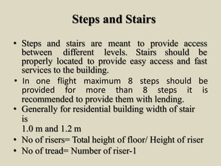 Steps and Stairs
• Steps and stairs are meant to provide access
between different levels. Stairs should be
• In one flight maximum 8 steps should be
provided for more than 8 steps it is
properly located to provide easy access and fast
services to the building.
recommended to provide them with lending.
• Generally for residential building width of stair
is
1.0 m and 1.2 m
• No of risers= Total height of floor/ Height of riser
• No of tread= Number of riser-1
 