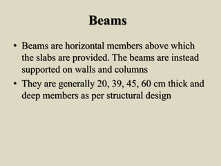 Beams
• Beams are horizontal members above which
the slabs are provided. The beams are instead
supported on walls and columns
• They are generally 20, 39, 45, 60 cm thick and
deep members as per structural design
 
