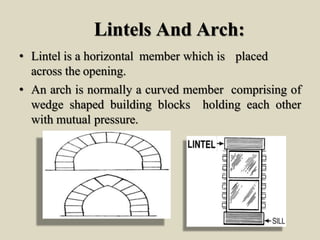 Lintels And Arch:
• Lintel is a horizontal member which is placed
across the opening.
• An arch is normally a curved member comprising of
wedge shaped building blocks holding each other
with mutual pressure.
 