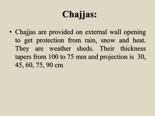 Chajjas:
• Chajjas are provided on external wall opening
to get protection from rain, snow and heat.
They are weather sheds. Their thickness
tapers from 100 to 75 mm and projection is 30,
45, 60, 75, 90 cm
 
