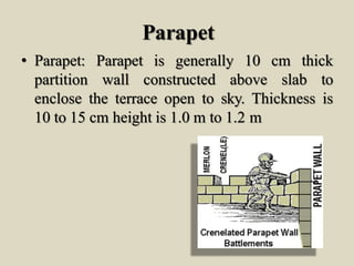 Parapet
• Parapet: Parapet is generally 10 cm thick
partition wall constructed above slab to
enclose the terrace open to sky. Thickness is
10 to 15 cm height is 1.0 m to 1.2 m
 