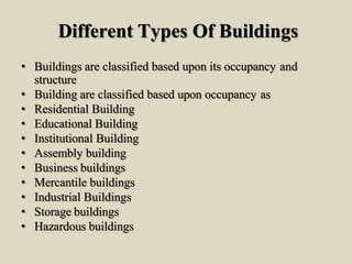 Different Types Of Buildings
• Buildings are classified based upon its occupancy and
structure
• Building are classified based upon occupancy as
• Residential Building
• Educational Building
• Institutional Building
• Assembly building
• Business buildings
• Mercantile buildings
• Industrial Buildings
• Storage buildings
• Hazardous buildings
 
