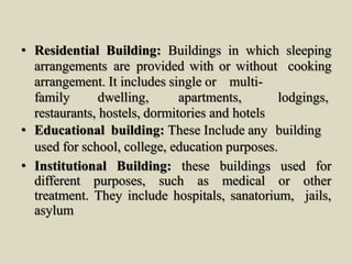 • Residential Building: Buildings in which sleeping
arrangements are provided with or without cooking
arrangement. It includes single or multi-
family dwelling, apartments, lodgings,
restaurants, hostels, dormitories and hotels
• Educational building: These Include any building
used for school, college, education purposes.
• Institutional Building: these buildings used for
different purposes, such as medical or other
treatment. They include hospitals, sanatorium, jails,
asylum
 
