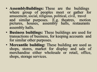 • AssemblyBuildings: These are the buildings
where group of peoples meet or gather for
amusement, social, religious, political, civil, travel
and similar purposes. E.g. theatres, motion
pictures, houses, assembly halls, restaurants
assembly halls.
• Business buildings: These buildings are used for
transactions of business, for keeping accounts and
for similar other purposes.
• Mercantile building: These building are used as
shops, stores, market for display and sale of
merchandise either wholesale or retail, office,
shops, storage services.
 