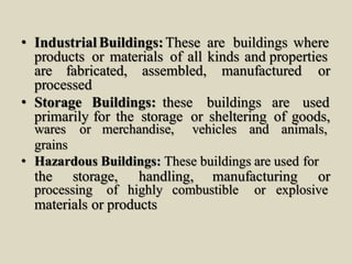 • IndustrialBuildings:These are buildings where
products or materials of all kinds and properties
are fabricated, assembled, manufactured or
processed
• Storage Buildings: these buildings are used
primarily for the storage or sheltering of goods,
wares or merchandise, vehicles and animals,
grains
• Hazardous Buildings: These buildings are used for
the storage, handling, manufacturing or
processing of highly combustible or explosive
materials or products
 